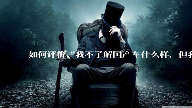 如何评价“我不了解国产车什么样，但我了解中国人什么样”这一观点？